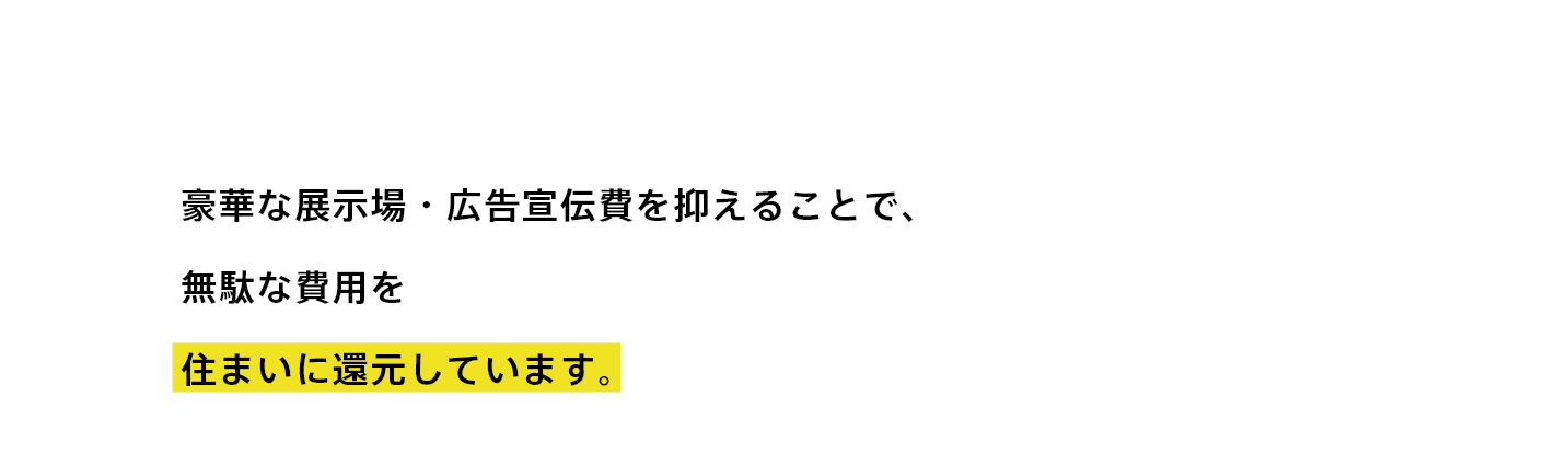 豪華な展示場・広告宣伝費を抑えて住まいに還元しています。