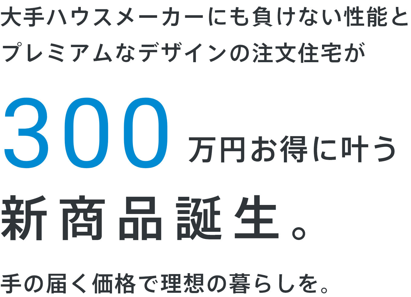 大手ハウスメーカーにも負けない性能と
プレミアムなデザインの注文住宅が300万円お得に叶う新商品誕生。手の届く価格で理想の暮らしを。